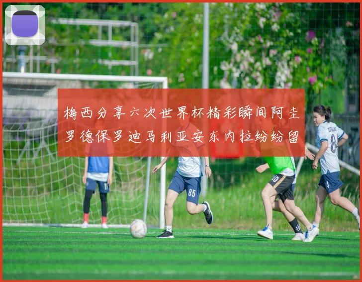梅西分享六次世界杯精彩瞬间阿圭罗德保罗迪马利亚安东内拉纷纷留言评论