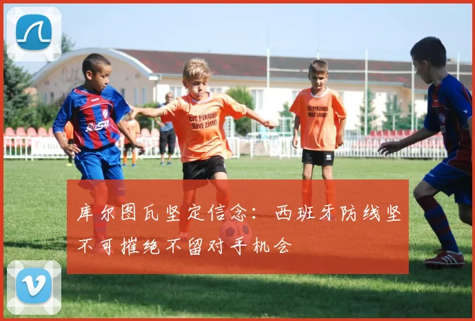 库尔图瓦坚定信念：西班牙防线坚不可摧绝不留对手机会