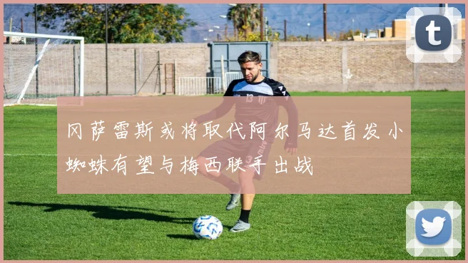 冈萨雷斯或将取代阿尔马达首发小蜘蛛有望与梅西联手出战