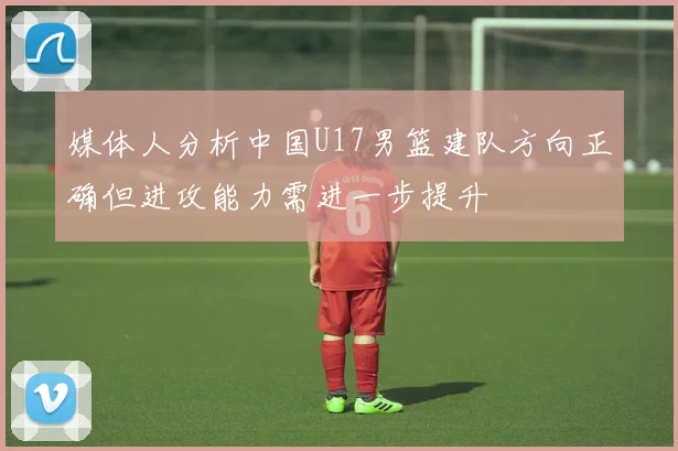 媒体人分析中国U17男篮建队方向正确但进攻能力需进一步提升