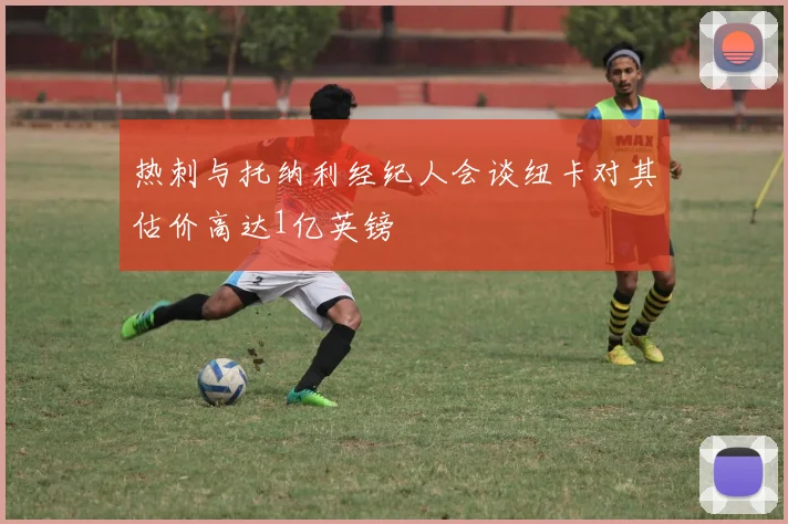 热刺与托纳利经纪人会谈纽卡对其估价高达1亿英镑