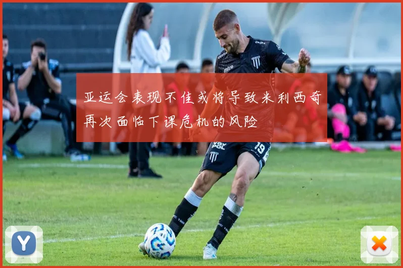 亚运会表现不佳或将导致米利西奇再次面临下课危机的风险