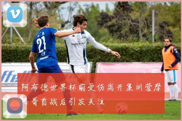 阿布德世界杯前受伤离开集训营摩洛哥首战后引发关注