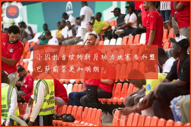 小因扎吉续约新月助力坎塞洛加盟巴萨前景更加明朗
