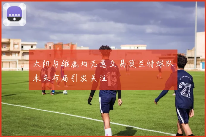 太阳与雄鹿均无意交易莫兰特球队未来布局引发关注