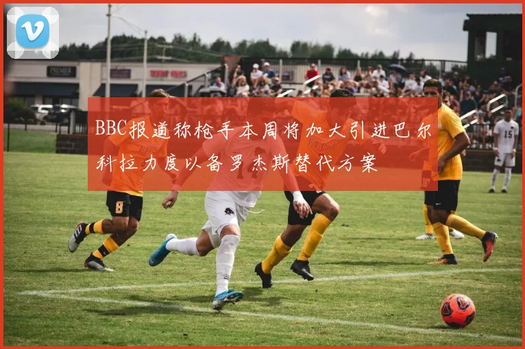 BBC报道称枪手本周将加大引进巴尔科拉力度以备罗杰斯替代方案